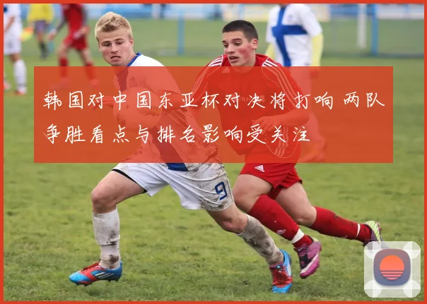 韩国对中国东亚杯对决将打响 两队争胜看点与排名影响受关注