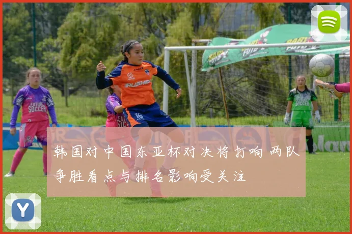 韩国对中国东亚杯对决将打响 两队争胜看点与排名影响受关注