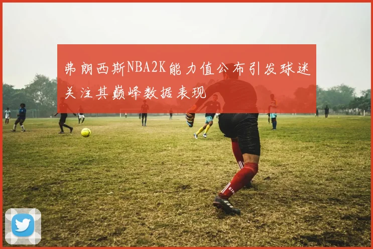 弗朗西斯NBA2K能力值公布引发球迷关注其巅峰数据表现