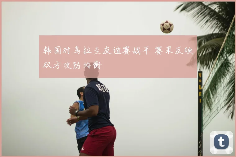 韩国对乌拉圭友谊赛战平 赛果反映双方攻防均衡
