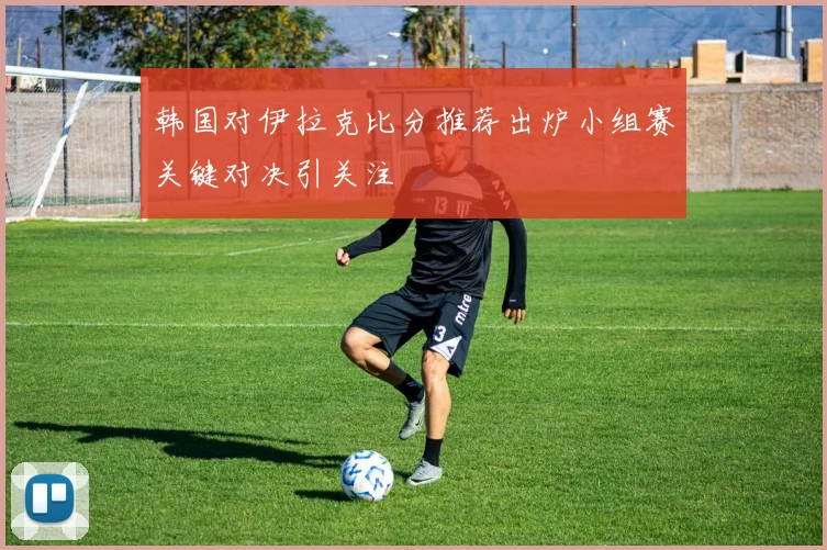 韩国对伊拉克比分推荐出炉小组赛关键对决引关注