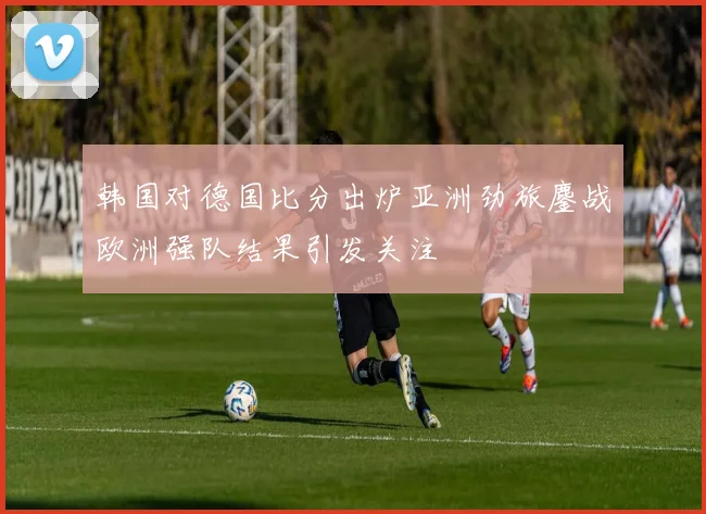 韩国对德国比分出炉亚洲劲旅鏖战欧洲强队结果引发关注