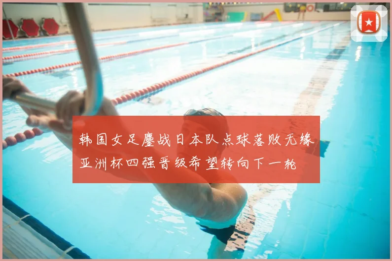 韩国女足鏖战日本队点球落败无缘亚洲杯四强晋级希望转向下一轮
