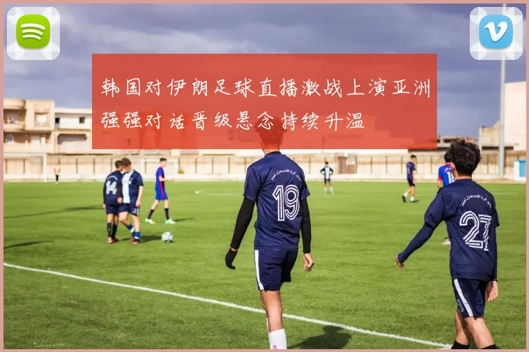 韩国对伊朗足球直播激战上演亚洲强强对话晋级悬念持续升温