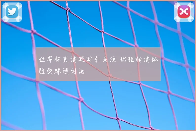 世界杯直播延时引关注 优酷转播体验受球迷讨论