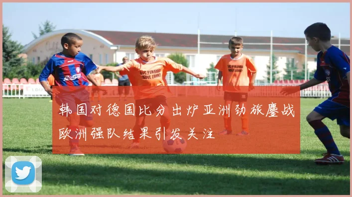 韩国对德国比分出炉亚洲劲旅鏖战欧洲强队结果引发关注