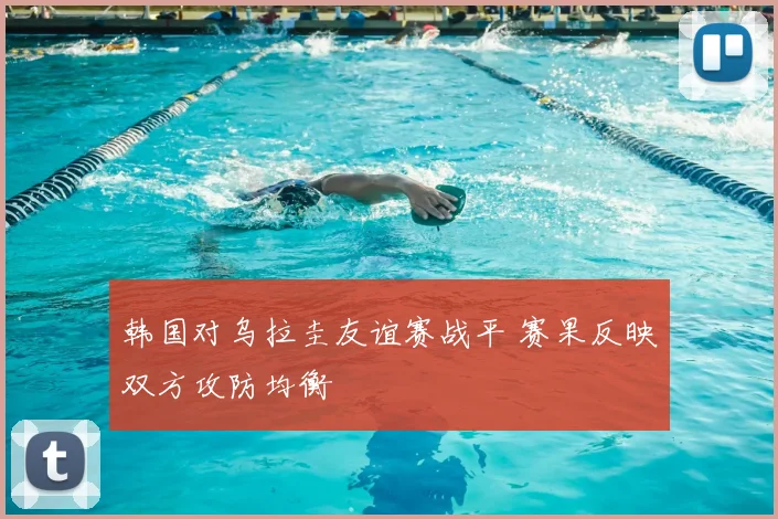韩国对乌拉圭友谊赛战平 赛果反映双方攻防均衡