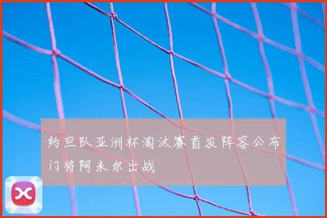 约旦队亚洲杯淘汰赛首发阵容公布门将阿米尔出战