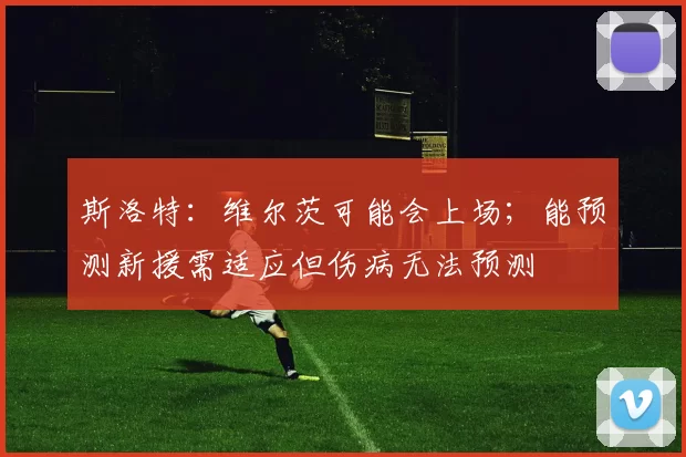 斯洛特:维尔茨可能会上场;能预测新援需适应但伤病无法预测