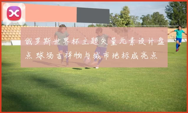 俄罗斯世界杯主题矢量元素设计盘点 球场吉祥物与城市地标成亮点