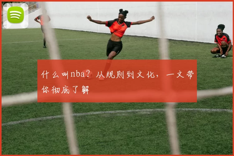 什么叫nba?从规则到文化,一文带你彻底了解
