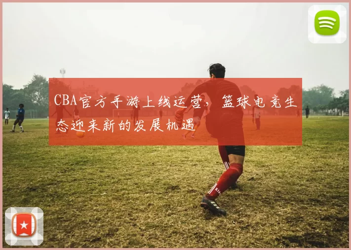 CBA官方手游上线运营，篮球电竞生态迎来新的发展机遇