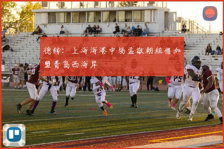 德转：上海海港中场孟敬朝租借加盟青岛西海岸