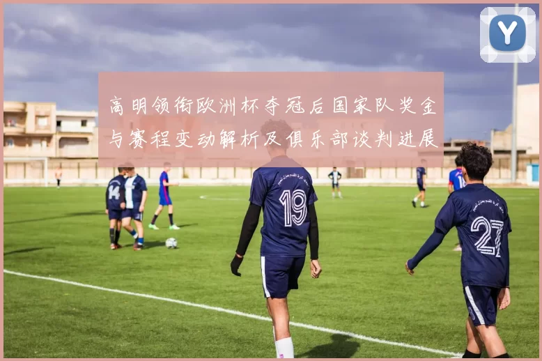 高明领衔欧洲杯夺冠后国家队奖金与赛程变动解析及俱乐部谈判进展