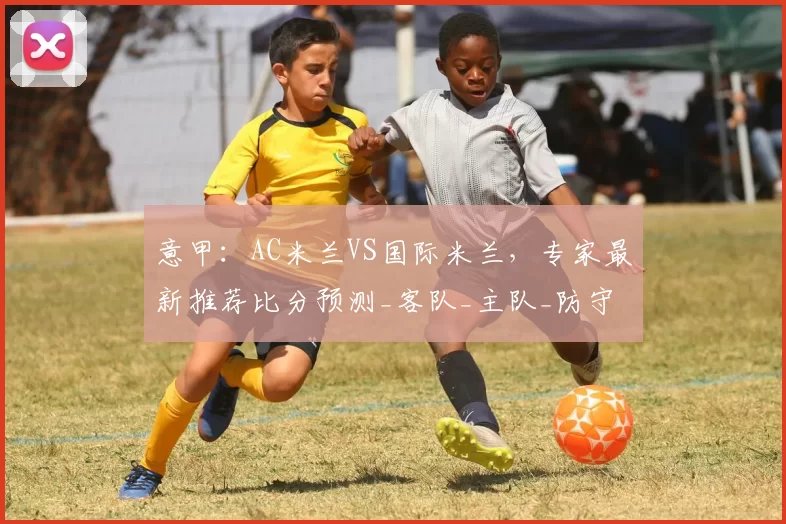 意甲:AC米兰VS国际米兰,专家最新推荐比分预测_客队_主队_防守