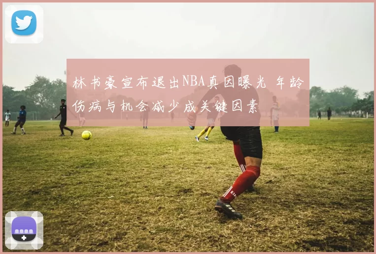 林书豪宣布退出NBA真因曝光 年龄伤病与机会减少成关键因素