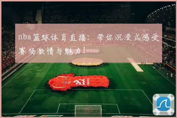 nba篮球体育直播:带你沉浸式感受赛场激情与魅力!