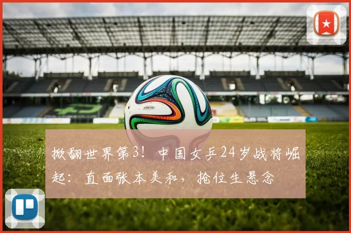 掀翻世界第3!中国女乒24岁战将崛起:直面张本美和,抢位生悬念