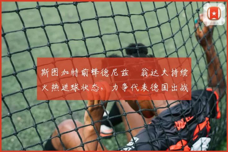 斯图加特前锋德尼兹・翁达夫持续火热进球状态，力争代表德国出战世界杯_对阵_比赛