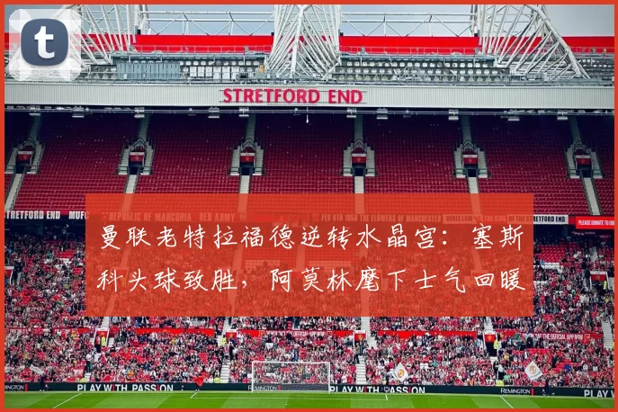 曼联老特拉福德逆转水晶宫:塞斯科头球致胜,阿莫林麾下士气回暖