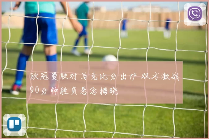 欧冠曼联对马竞比分出炉 双方激战90分钟胜负悬念揭晓