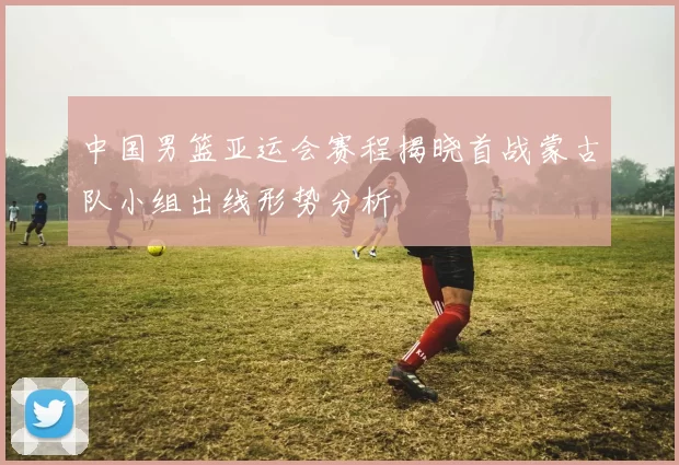 中国男篮亚运会赛程揭晓首战蒙古队小组出线形势分析