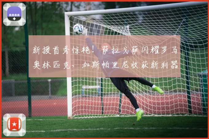 新援首秀惊艳!萨拉戈萨闪耀罗马奥林匹克,加斯帕里尼收获新利器_欧冠_欧冠_意甲