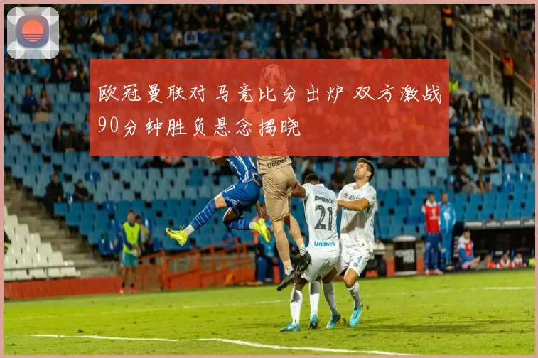 欧冠曼联对马竞比分出炉 双方激战90分钟胜负悬念揭晓