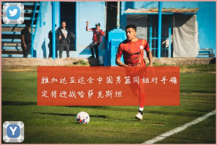 雅加达亚运会中国男篮同组对手确定将迎战哈萨克斯坦