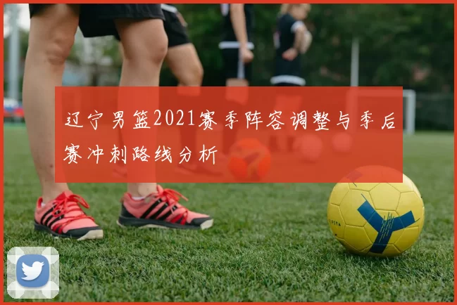 辽宁男篮2021赛季阵容调整与季后赛冲刺路线分析