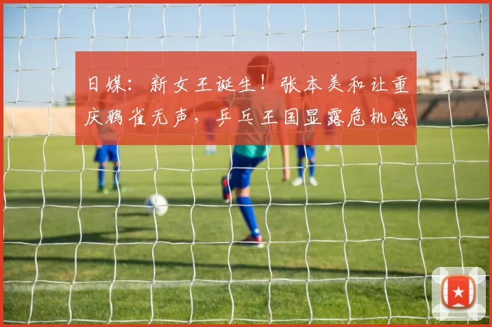 日媒:新女王诞生!张本美和让重庆鸦雀无声,乒乓王国显露危机感