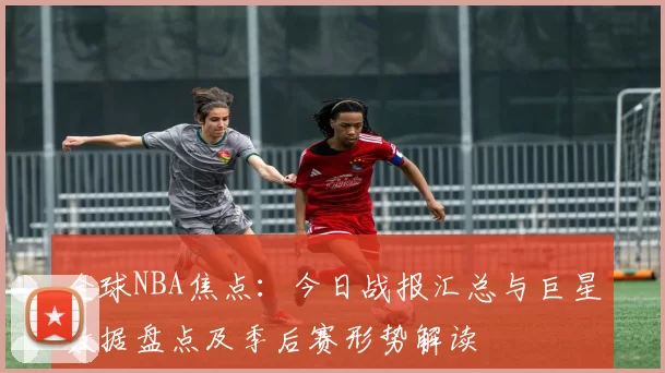 全球NBA焦点：今日战报汇总与巨星数据盘点及季后赛形势解读