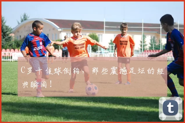 C罗十佳球倒钩,那些震撼足坛的经典瞬间!