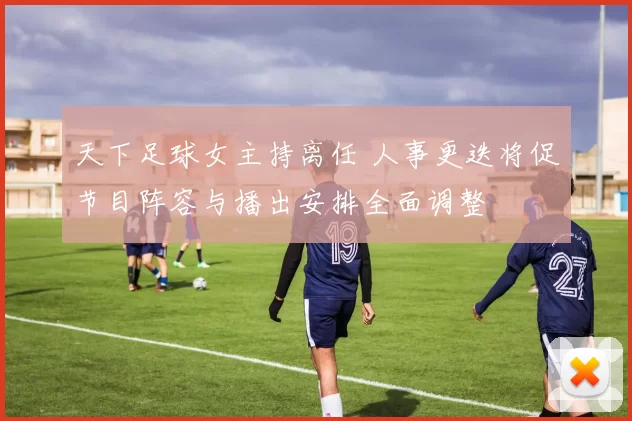 天下足球女主持离任 人事更迭将促节目阵容与播出安排全面调整