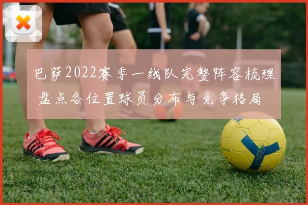 巴萨2022赛季一线队完整阵容梳理 盘点各位置球员分布与竞争格局