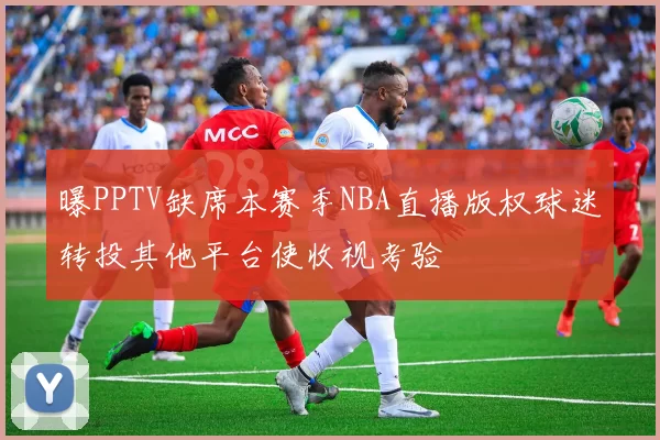 曝PPTV缺席本赛季NBA直播版权球迷转投其他平台使收视考验