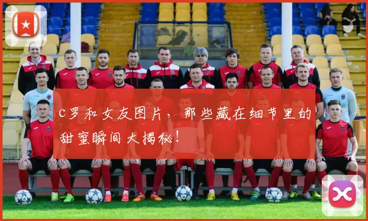 c罗和女友图片，那些藏在细节里的甜蜜瞬间大揭秘！