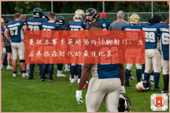 曼联本赛季英超场均16脚射门,为后弗格森时代的最佳纪录