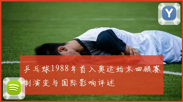 乒乓球1988年首入奥运始末回顾赛制演变与国际影响评述