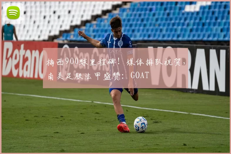 梅西900球里程碑!媒体排队祝贺,南美足联法甲盛赞:GOAT