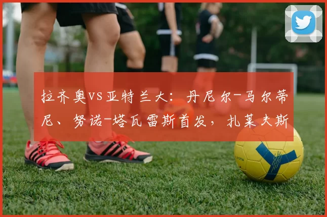 拉齐奥vs亚特兰大：丹尼尔-马尔蒂尼、努诺-塔瓦雷斯首发，扎莱夫斯基、扎帕科斯塔出战