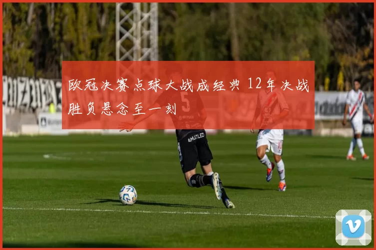 欧冠决赛点球大战成经典 12年决战胜负悬念至一刻